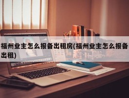 福州业主怎么报备出租房(福州业主怎么报备出租)