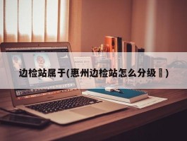 边检站属于(惠州边检站怎么分级別)