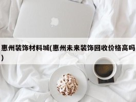 惠州装饰材料城(惠州未来装饰回收价格高吗)