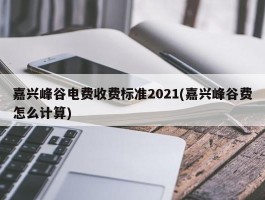 嘉兴峰谷电费收费标准2021(嘉兴峰谷费怎么计算)