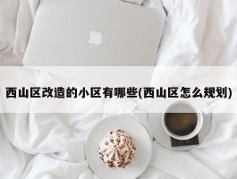 西山区改造的小区有哪些(西山区怎么规划)