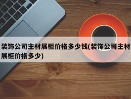 装饰公司主材展柜价格多少钱(装饰公司主材展柜价格多少)