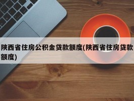 陕西省住房公积金贷款额度(陕西省住房贷款额度)