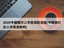 2020中国银行二手房贷款流程(中国银行办二手房贷款吗)