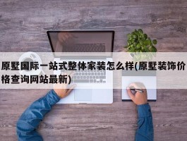 原墅国际一站式整体家装怎么样(原墅装饰价格查询网站最新)