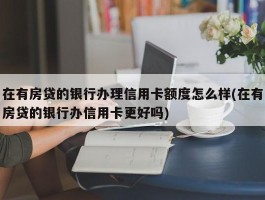 在有房贷的银行办理信用卡额度怎么样(在有房贷的银行办信用卡更好吗)