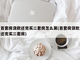 首套房贷款还完买二套房怎么算(首套房贷款还完买二套房)