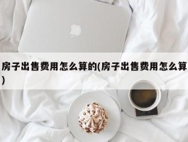 房子出售费用怎么算的(房子出售费用怎么算)