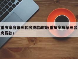 重庆家庭第三套房贷款政策(重庆家庭第三套房贷款)