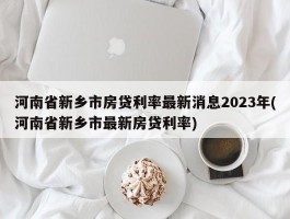 河南省新乡市房贷利率最新消息2023年(河南省新乡市最新房贷利率)