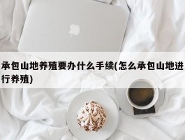 承包山地养殖要办什么手续(怎么承包山地进行养殖)