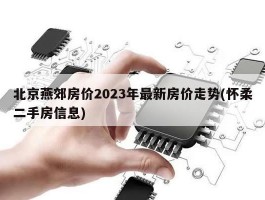 北京燕郊房价2023年最新房价走势(怀柔二手房信息)