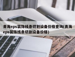 青海eps装饰线条切割设备价格查询(青海eps装饰线条切割设备价格)