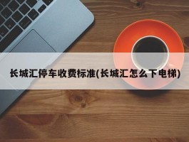 长城汇停车收费标准(长城汇怎么下电梯)