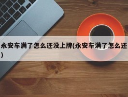 永安车满了怎么还没上牌(永安车满了怎么还)