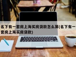 名下有一套房上海买房贷款怎么算(名下有一套房上海买房贷款)