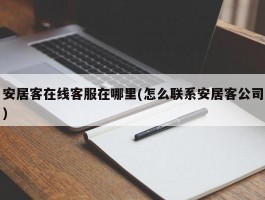 安居客在线客服在哪里(怎么联系安居客公司)