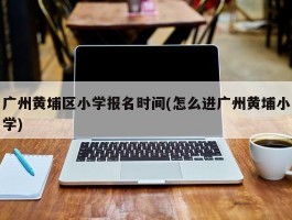 广州黄埔区小学报名时间(怎么进广州黄埔小学)