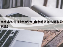 南京市如何提取公积金(南京地区怎么提取公积金)