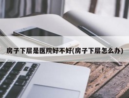 房子下层是医院好不好(房子下层怎么办)