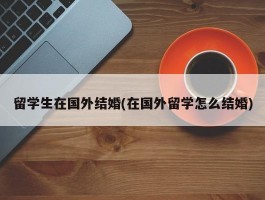 留学生在国外结婚(在国外留学怎么结婚)