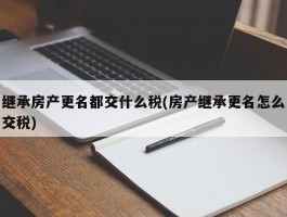 继承房产更名都交什么税(房产继承更名怎么交税)