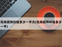 乐尚装饰价格多少一平方(乐尚装饰价格多少一平)