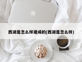 西湖是怎么样建成的(西湖是怎么样)