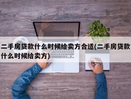 二手房贷款什么时候给卖方合适(二手房贷款什么时候给卖方)