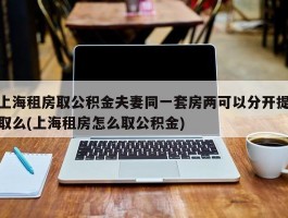 上海租房取公积金夫妻同一套房两可以分开提取么(上海租房怎么取公积金)