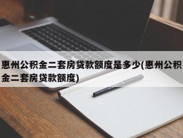 惠州公积金二套房贷款额度是多少(惠州公积金二套房贷款额度)