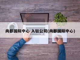 尚都国际中心 入驻公司(尚都国际中心)