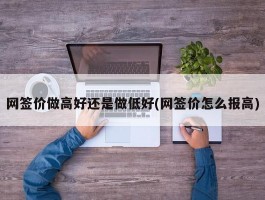 网签价做高好还是做低好(网签价怎么报高)