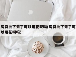 房贷批下来了可以用花呗吗(房贷批下来了可以用花呗吗)