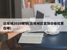 达坂城2020规划(达坂城区装饰价格优惠在哪)