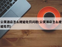 公寓酒店怎么规避处罚问题(公寓酒店怎么规避处罚)