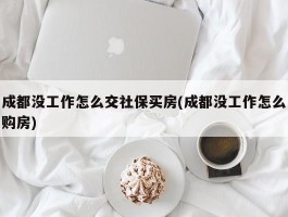 成都没工作怎么交社保买房(成都没工作怎么购房)