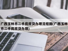 广西玉林市二手房房贷办理流程图(广西玉林市二手房房贷办理)