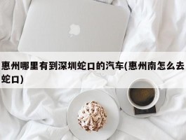 惠州哪里有到深圳蛇口的汽车(惠州南怎么去蛇口)