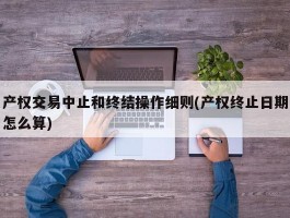 产权交易中止和终结操作细则(产权终止日期怎么算)