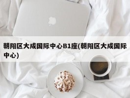 朝阳区大成国际中心B1座(朝阳区大成国际中心)