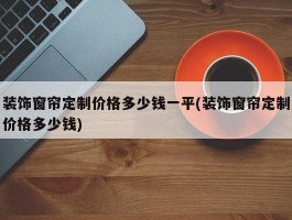 装饰窗帘定制价格多少钱一平(装饰窗帘定制价格多少钱)