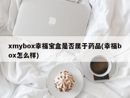 xmybox幸福宝盒是否属于药品(幸福box怎么样)