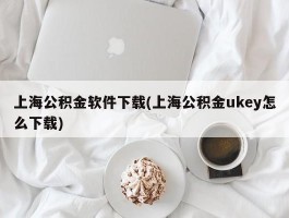 上海公积金软件下载(上海公积金ukey怎么下载)