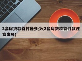 2套房贷款首付是多少(2套房贷款首付款注意事项)