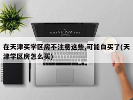 在天津买学区房不注意这些,可能白买了(天津学区房怎么买)