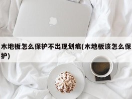 木地板怎么保护不出现划痕(木地板该怎么保护)