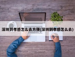 深圳到孝感怎么去方便(深圳到孝感怎么去)