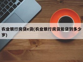 农业银行房贷e贷(农业银行房贷能贷到多少岁)