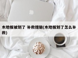 木地板被划了 补救措施(木地板划了怎么补救)